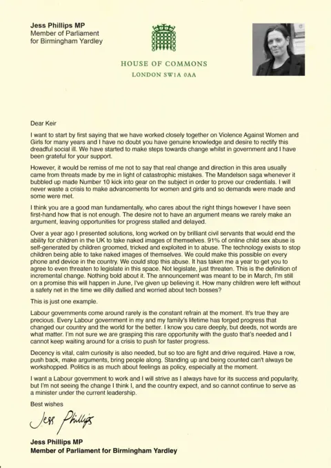 Jess Phillips A letter from Jess Phillips to Keir Starmer reading: Dear Keir
I want to start by first saying that we have worked closely together on Violence Against Women and Girls for many years and I have no doubt you have genuine knowledge and desire to rectify this dreadful social ill. We have started to make steps towards change whilst in government and I have been grateful for your support.
However, it would be remiss of me not to say that real change and direction in this area usually came from threats made by me in light of catastrophic mistakes. The Mandelson saga whenever it bubbled up made Number 10 kick into gear on the subject in order to prove our credentials. I will never waste a crisis to make advancements for women and girls and so demands were made and some were met.
I think you are a good man fundamentally, who cares about the right things however I have seen first-hand how that is not enough. The desire not to have an argument means we rarely make an argument, leaving opportunities for progress stalled and delayed.
Over a year ago I presented solutions, long worked on by brilliant civil servants that would end the ability for children in the UK to take naked images of themselves. 91% of online child sex abuse is self-generated by children groomed, tricked and exploited in to abuse. The technology exists to stop children being able to take naked images of themselves. We could make this possible on every phone and device in the country. We could stop this abuse. It has taken me a year to get you to agree to even threaten to legislate in this space. Not legislate, just threaten. This is the definition of incremental change. Nothing bold about it. The announcement was meant to be in March, I'm still on a promise this will happen in June, I've given up believing it. How many children were left without a safety net in the time we dilly dallied and worried about tech bosses?
This is just one example.
Labour governments come around rarely is the constant refrain at the moment. It's true they are precious. Every Labour government in my and my family's lifetime has forged progress that changed our country and the world for the better. I know you care deeply, but deeds, not words are what matter. I'm not sure we are grasping this rare opportunity with the gusto that's needed and I cannot keep waiting around for a crisis to push for faster progress.
Decency is vital, calm curiosity is also needed, but so too are fight and drive required. Have a row, push back, make arguments, bring people along. Standing up and being counted can't always be workshopped. Politics is as much about feelings as policy, especially at the moment.
I want a Labour government to work and I will strive as I always have for its success and popularity, but I'm not seeing the change I think I, and the country expect, and so cannot continue to serve as a minister under the current leadership.
Best wishes
Jess Phillips MP 

